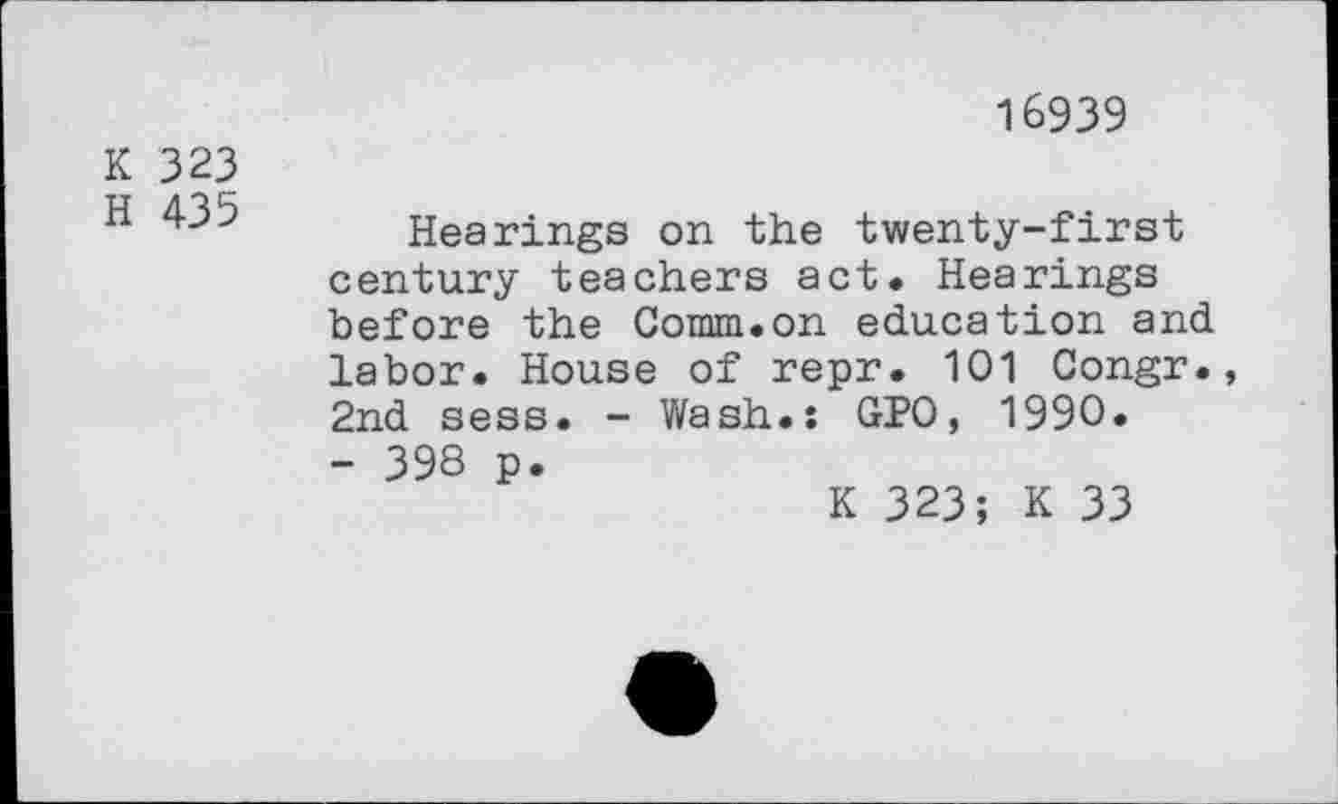 ﻿K 323
H 435
16939
Hearings on the twenty-first century teachers act. Hearings before the Comm.on education and labor. House of repr. 101 Congr., 2nd sess. - Wash.: GPO, 1990.
- 398 p.
K 323; K 33